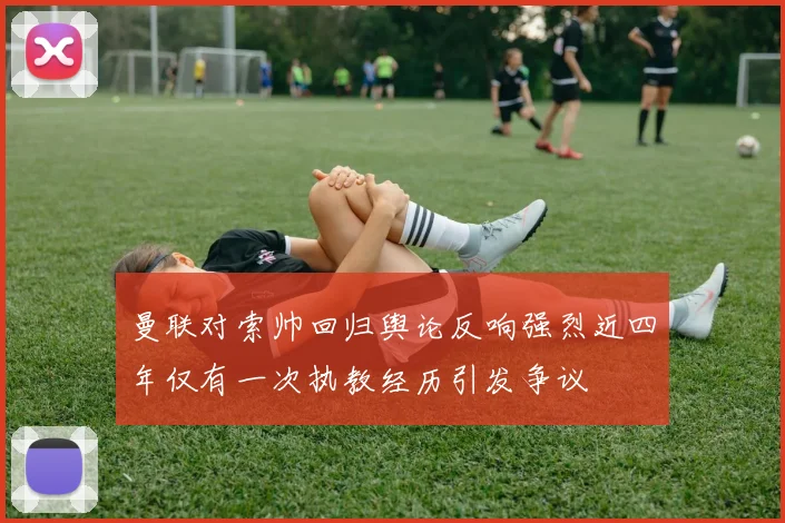 曼联对索帅回归舆论反响强烈近四年仅有一次执教经历引发争议