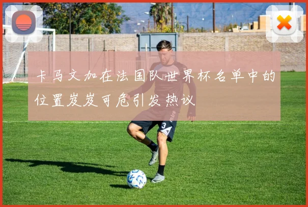 卡马文加在法国队世界杯名单中的位置岌岌可危引发热议