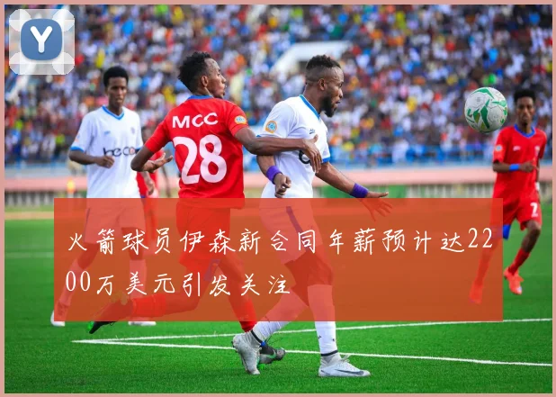 火箭球员伊森新合同年薪预计达2200万美元引发关注