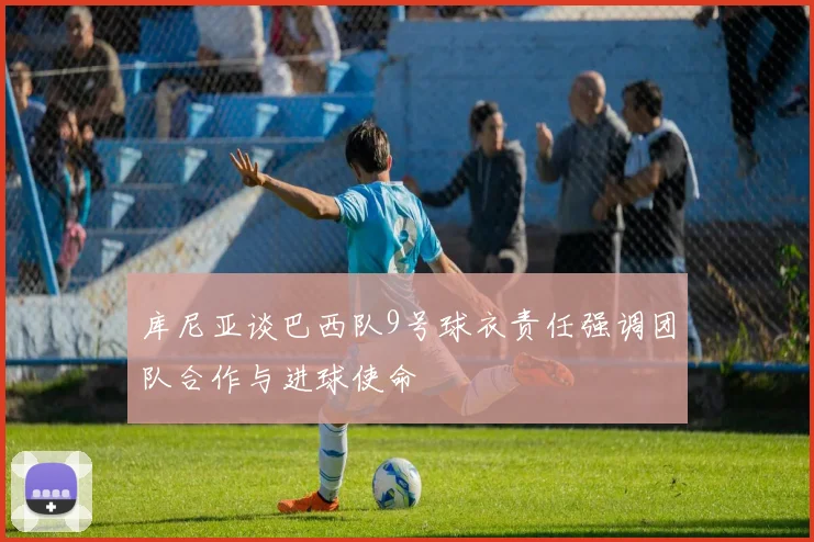 库尼亚谈巴西队9号球衣责任强调团队合作与进球使命