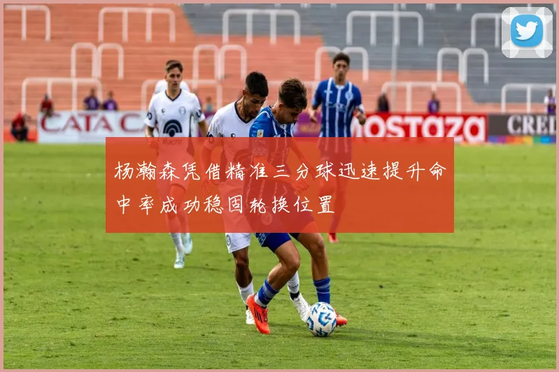 杨瀚森凭借精准三分球迅速提升命中率成功稳固轮换位置