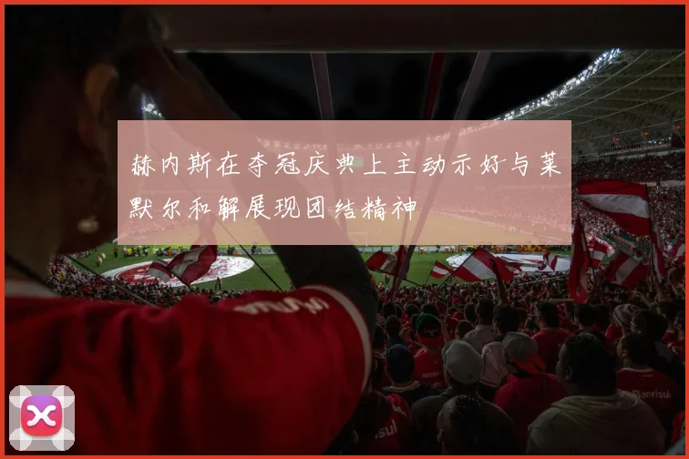 赫内斯在夺冠庆典上主动示好与莱默尔和解展现团结精神