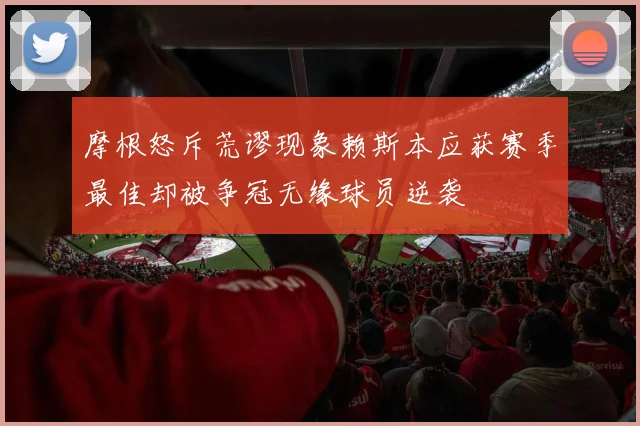 摩根怒斥荒谬现象赖斯本应获赛季最佳却被争冠无缘球员逆袭