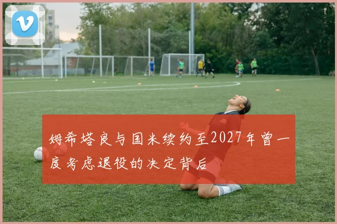 姆希塔良与国米续约至2027年曾一度考虑退役的决定背后