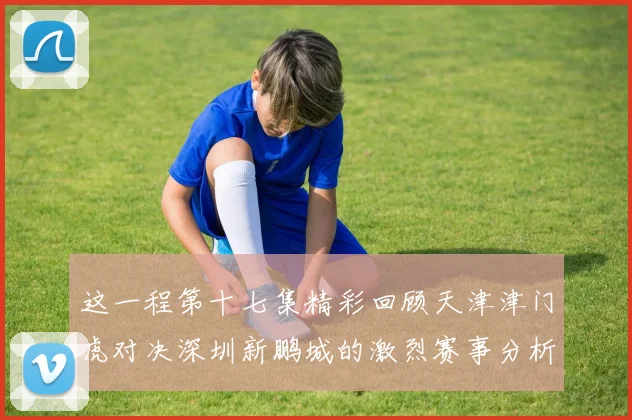 这一程第十七集精彩回顾天津津门虎对决深圳新鹏城的激烈赛事分析与亮点解读