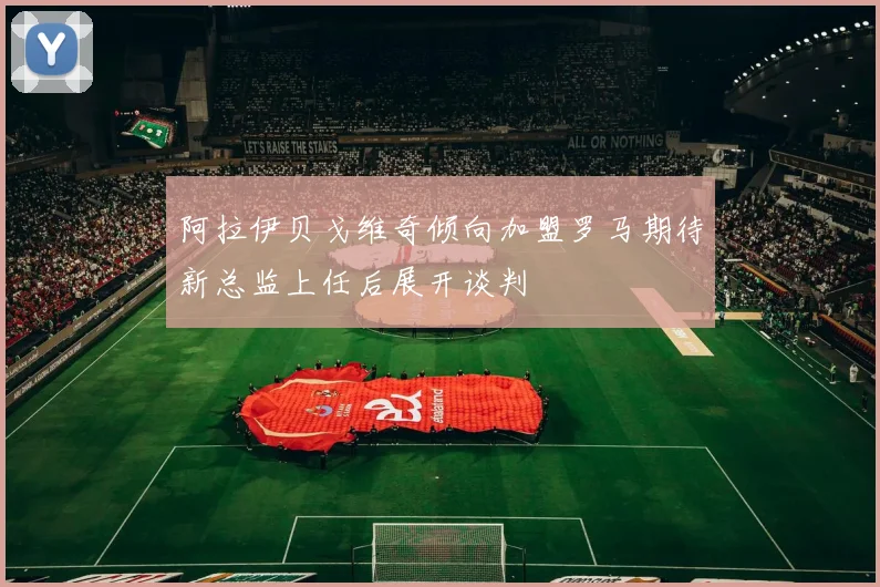 阿拉伊贝戈维奇倾向加盟罗马期待新总监上任后展开谈判