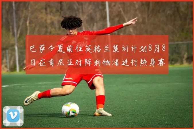 巴萨今夏前往英格兰集训计划8月8日在肯尼亚对阵利物浦进行热身赛