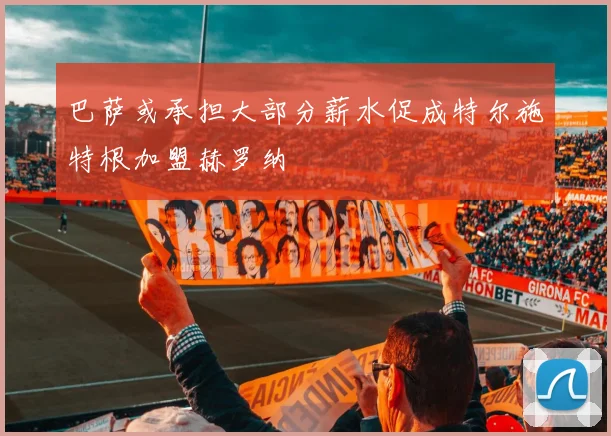 巴萨或承担大部分薪水促成特尔施特根加盟赫罗纳