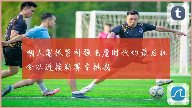 湖人需抓紧补强老詹时代的最后机会以迎接新赛季挑战